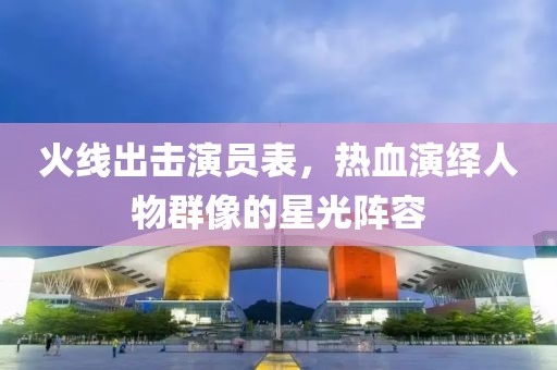 火线出击演员表，热血演绎人物群像的星光阵容