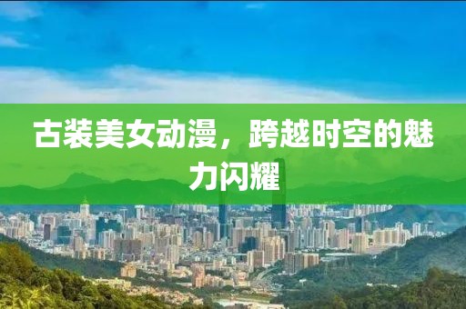 古装美女动漫，跨越时空的魅力闪耀