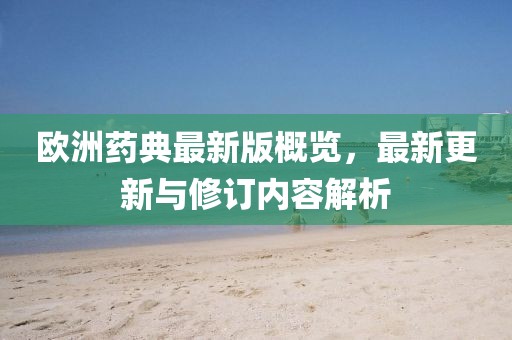 欧洲药典最新版概览，最新更新与修订内容解析