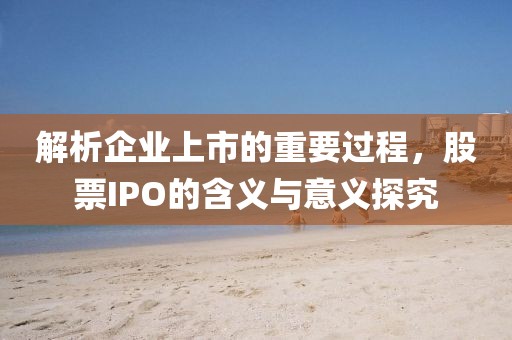 解析企业上市的重要过程，股票IPO的含义与意义探究