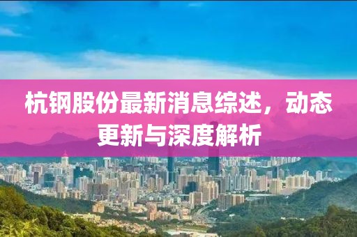 杭钢股份最新消息综述，动态更新与深度解析