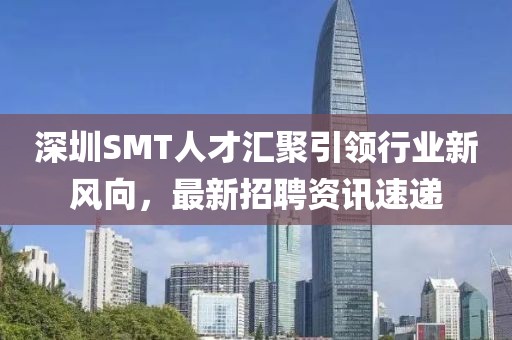 深圳SMT人才汇聚引领行业新风向，最新招聘资讯速递