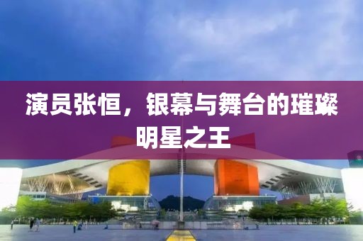 演员张恒，银幕与舞台的璀璨明星之王