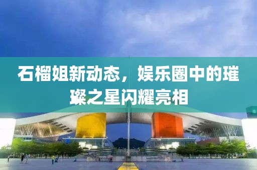 石榴姐新动态，娱乐圈中的璀璨之星闪耀亮相