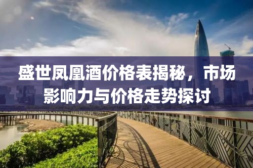 盛世凤凰酒价格表揭秘，市场影响力与价格走势探讨