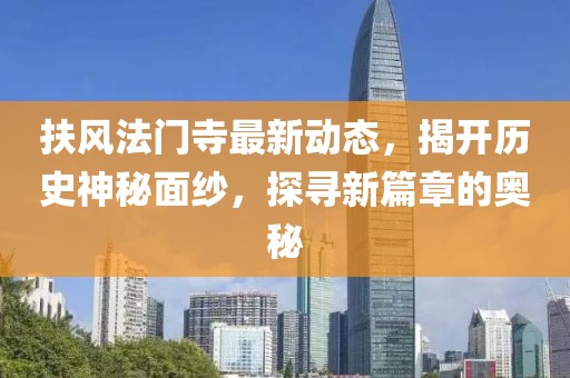 扶风法门寺最新动态，揭开历史神秘面纱，探寻新篇章的奥秘