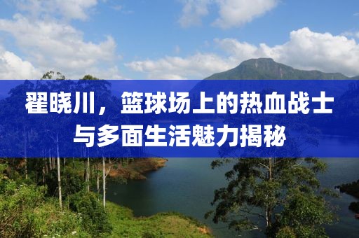 翟晓川，篮球场上的热血战士与多面生活魅力揭秘