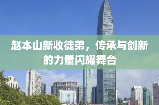 赵本山新收徒弟，传承与创新的力量闪耀舞台