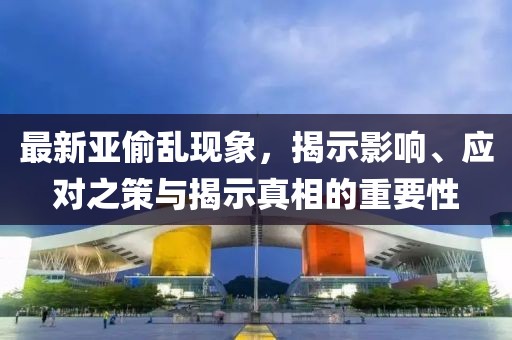 最新亚偷乱现象，揭示影响、应对之策与揭示真相的重要性