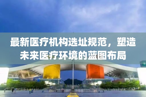 最新医疗机构选址规范，塑造未来医疗环境的蓝图布局