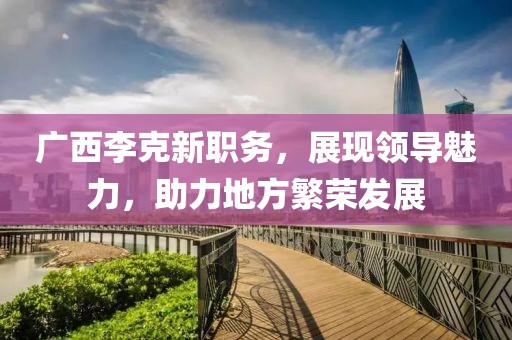 广西李克新职务，展现领导魅力，助力地方繁荣发展