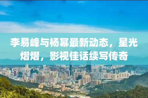 李易峰与杨幂最新动态，星光熠熠，影视佳话续写传奇
