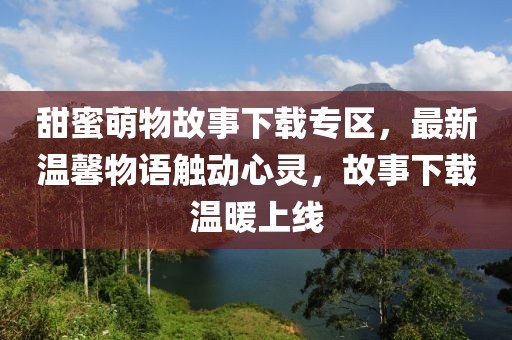 甜蜜萌物故事下载专区，最新温馨物语触动心灵，故事下载温暖上线