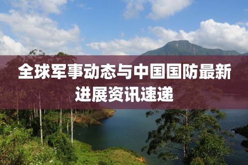 全球军事动态与中国国防最新进展资讯速递
