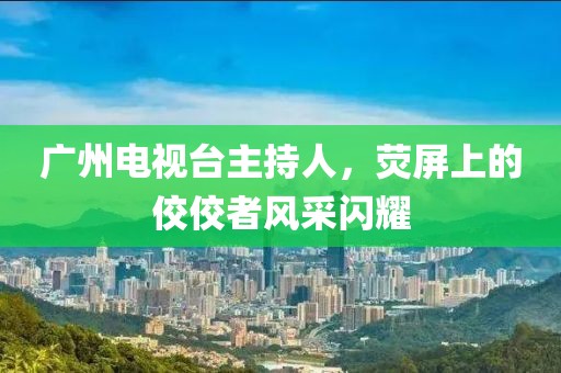 广州电视台主持人，荧屏上的佼佼者风采闪耀
