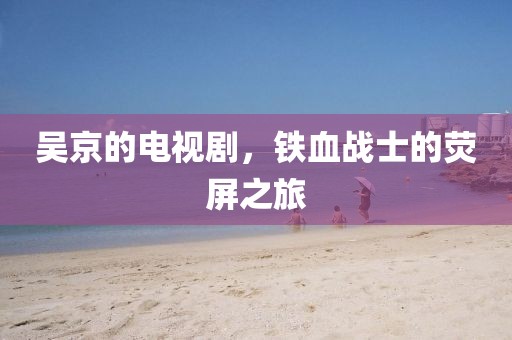 吴京的电视剧，铁血战士的荧屏之旅