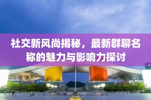 社交新风尚揭秘，最新群聊名称的魅力与影响力探讨