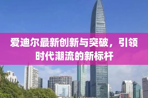 爱迪尔最新创新与突破，引领时代潮流的新标杆