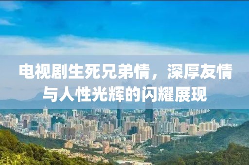电视剧生死兄弟情，深厚友情与人性光辉的闪耀展现