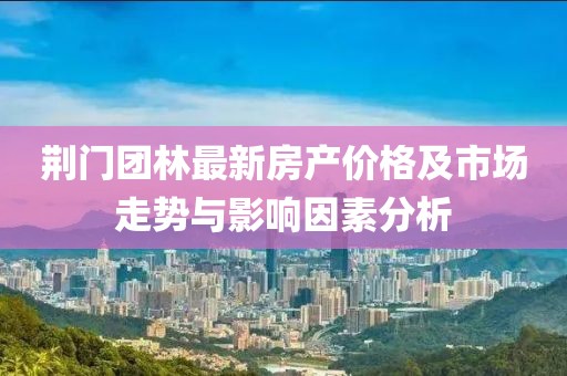 荆门团林最新房产价格及市场走势与影响因素分析