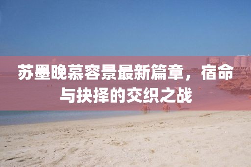 苏墨晚慕容景最新篇章，宿命与抉择的交织之战
