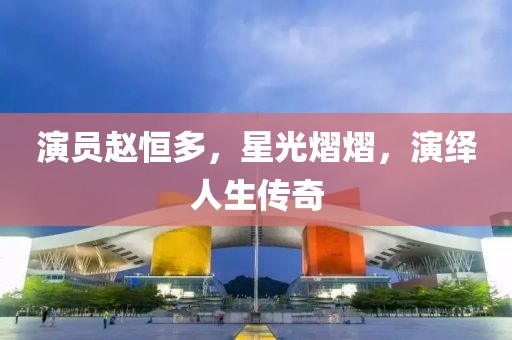 演员赵恒多，星光熠熠，演绎人生传奇