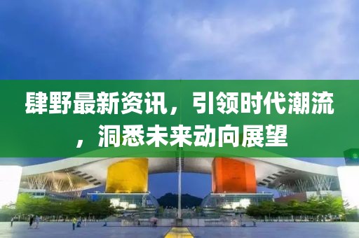 肆野最新资讯，引领时代潮流，洞悉未来动向展望