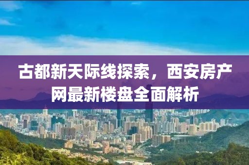 古都新天际线探索，西安房产网最新楼盘全面解析