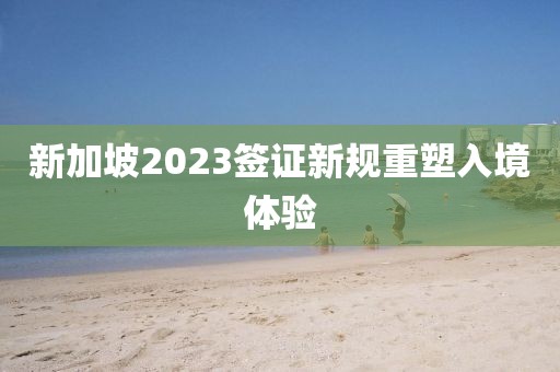 新加坡2023签证新规重塑入境体验