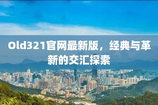 Old321官网最新版，经典与革新的交汇探索