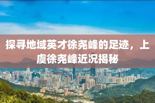 探寻地域英才徐尧峰的足迹，上虞徐尧峰近况揭秘
