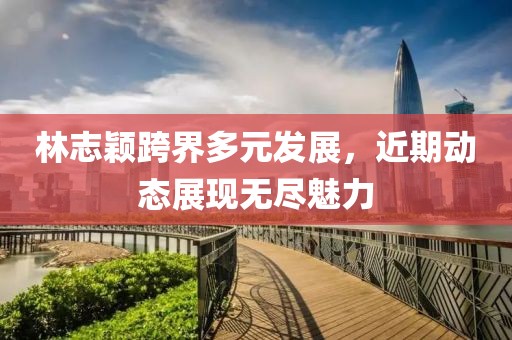 林志颖跨界多元发展，近期动态展现无尽魅力