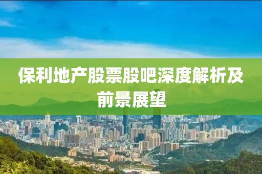 保利地产股票股吧深度解析及前景展望