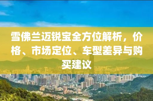 雪佛兰迈锐宝全方位解析，价格、市场定位、车型差异与购买建议