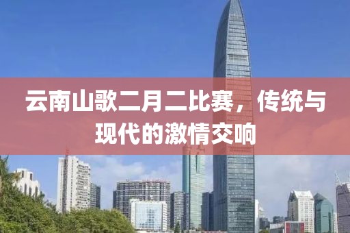 云南山歌二月二比赛，传统与现代的激情交响