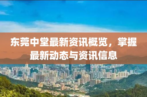 东莞中堂最新资讯概览，掌握最新动态与资讯信息
