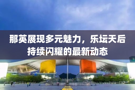 那英展现多元魅力，乐坛天后持续闪耀的最新动态