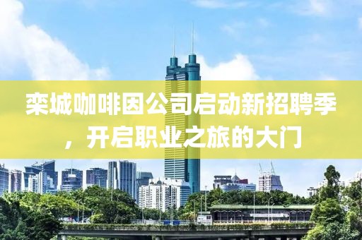 栾城咖啡因公司启动新招聘季，开启职业之旅的大门