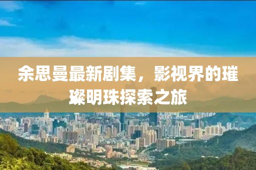 余思曼最新剧集，影视界的璀璨明珠探索之旅