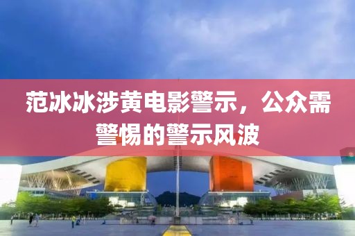 范冰冰涉黄电影警示，公众需警惕的警示风波