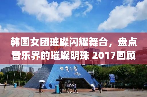 韩国女团璀璨闪耀舞台，盘点音乐界的璀璨明珠 2017回顾