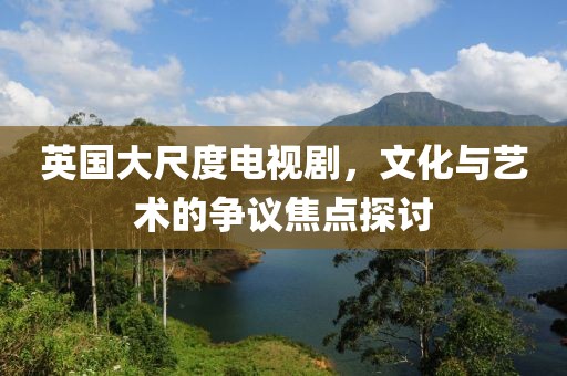 英国大尺度电视剧，文化与艺术的争议焦点探讨