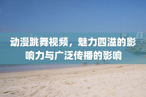 动漫跳舞视频，魅力四溢的影响力与广泛传播的影响