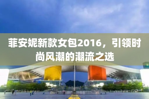 菲安妮新款女包2016，引领时尚风潮的潮流之选