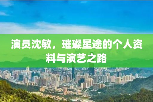 演员沈敏，璀璨星途的个人资料与演艺之路