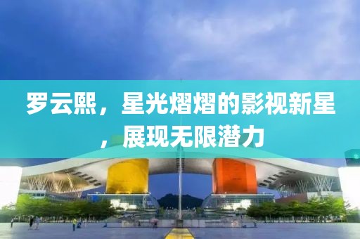 罗云熙，星光熠熠的影视新星，展现无限潜力