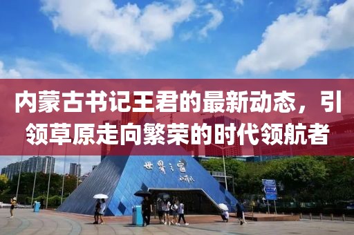 内蒙古书记王君的最新动态，引领草原走向繁荣的时代领航者