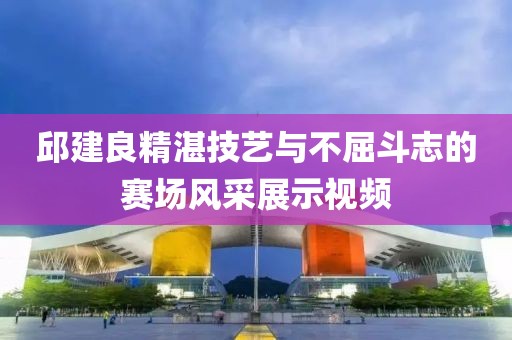 邱建良精湛技艺与不屈斗志的赛场风采展示视频