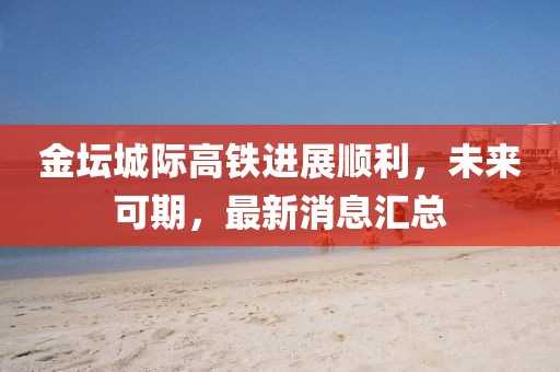 金坛城际高铁进展顺利，未来可期，最新消息汇总