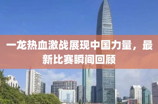 一龙热血激战展现中国力量，最新比赛瞬间回顾